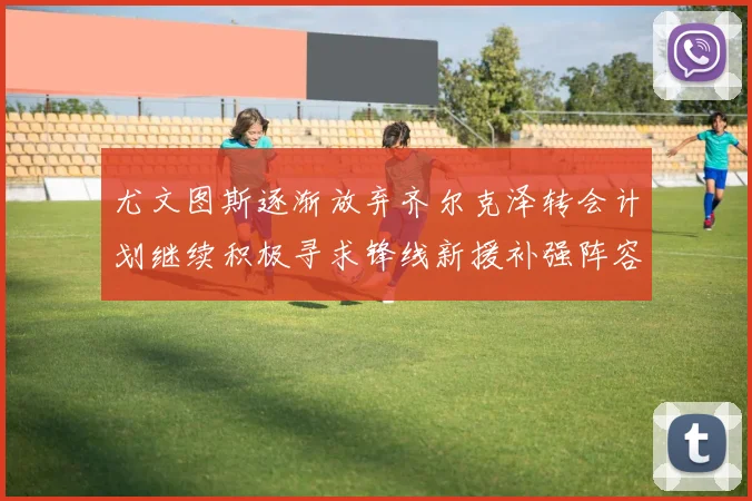 尤文图斯逐渐放弃齐尔克泽转会计划继续积极寻求锋线新援补强阵容